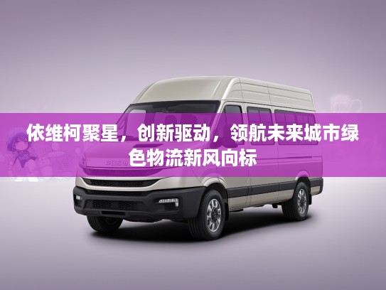依维柯聚星，创新驱动，领航未来城市绿色物流新风向标