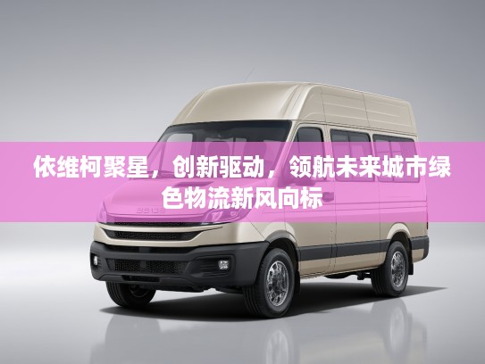 依维柯聚星，创新驱动，领航未来城市绿色物流新风向标