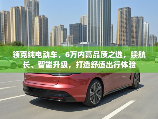 领克纯电动车，6万内高品质之选，续航长、智能升级，打造舒适出行体验