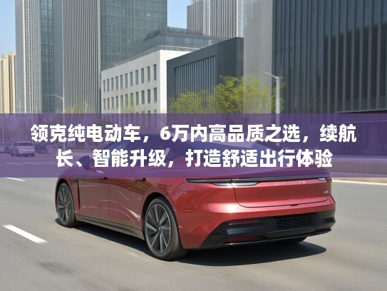 领克纯电动车，6万内高品质之选，续航长、智能升级，打造舒适出行体验