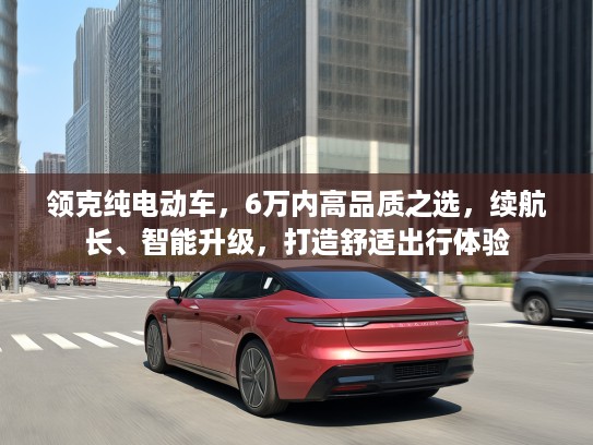 领克纯电动车，6万内高品质之选，续航长、智能升级，打造舒适出行体验