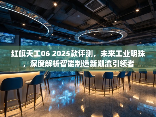 红旗天工06 2025款评测，未来工业明珠，深度解析智能制造新潮流引领者
