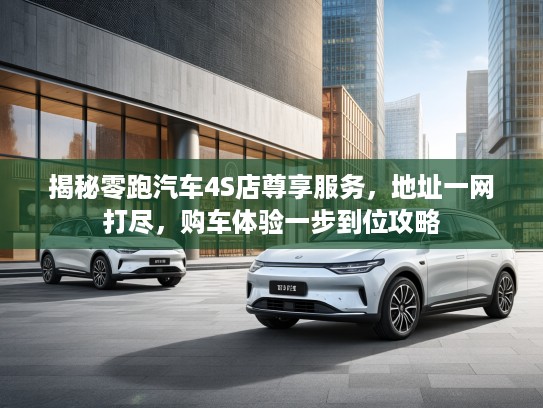 揭秘零跑汽车4S店尊享服务，地址一网打尽，购车体验一步到位攻略