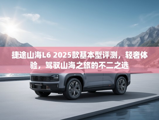 捷途山海L6 2025款基本型评测，轻奢体验，驾驭山海之旅的不二之选