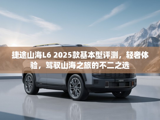 捷途山海L6 2025款基本型评测，轻奢体验，驾驭山海之旅的不二之选