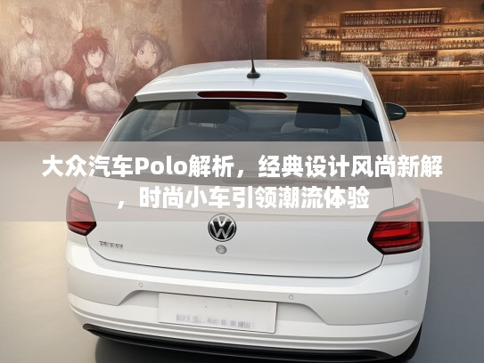 大众汽车Polo解析，经典设计风尚新解，时尚小车引领潮流体验