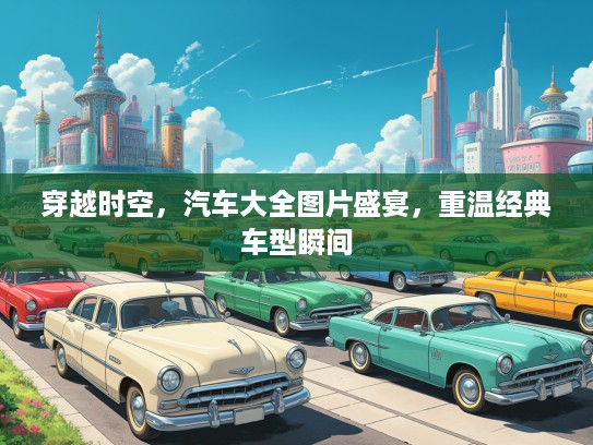 穿越时空，汽车大全图片盛宴，重温经典车型瞬间
