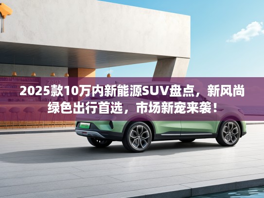 2025款10万内新能源SUV盘点，新风尚绿色出行首选，市场新宠来袭！