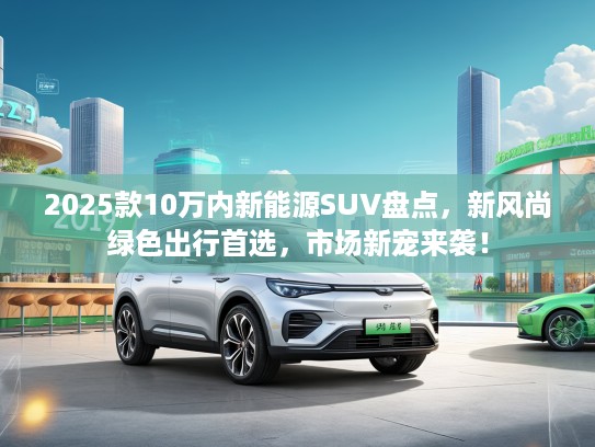 2025款10万内新能源SUV盘点，新风尚绿色出行首选，市场新宠来袭！