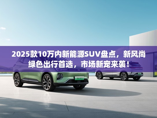 2025款10万内新能源SUV盘点，新风尚绿色出行首选，市场新宠来袭！