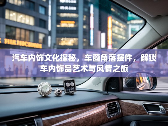 汽车内饰文化探秘，车窗角落摆件，解锁车内饰品艺术与风情之旅