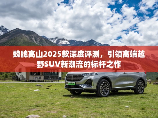 魏牌高山2025款深度评测，引领高端越野SUV新潮流的标杆之作
