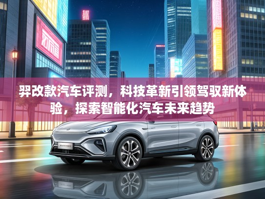 羿改款汽车评测，科技革新引领驾驭新体验，探索智能化汽车未来趋势