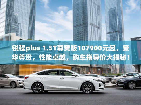 锐程plus 1.5T尊贵版107900元起，豪华尊贵，性能卓越，购车指导价大揭秘！