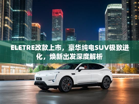 ELETRE改款上市，豪华纯电SUV极致进化，焕新出发深度解析