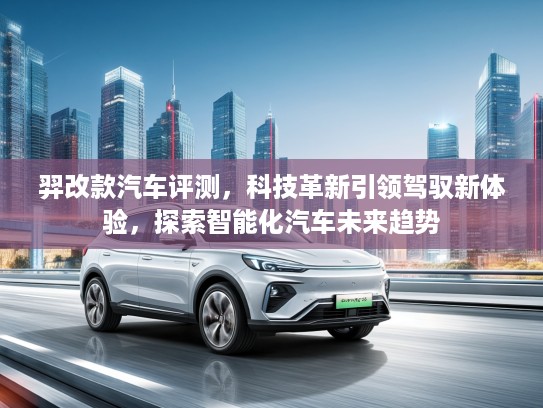 羿改款汽车评测，科技革新引领驾驭新体验，探索智能化汽车未来趋势