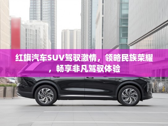 红旗汽车SUV驾驭激情，领略民族荣耀，畅享非凡驾驭体验