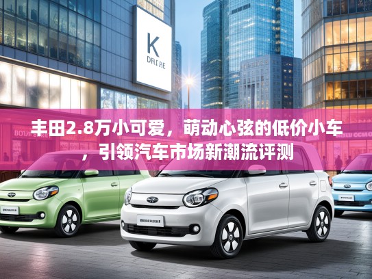 丰田2.8万小可爱，萌动心弦的低价小车，引领汽车市场新潮流评测