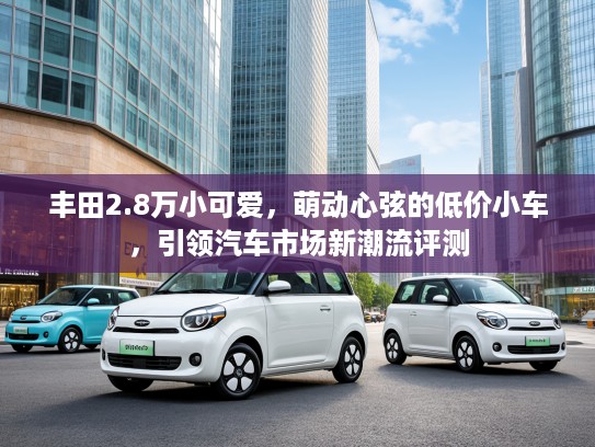 丰田2.8万小可爱，萌动心弦的低价小车，引领汽车市场新潮流评测