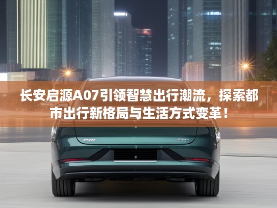 长安启源A07引领智慧出行潮流，探索都市出行新格局与生活方式变革！