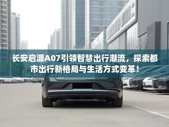 长安启源A07引领智慧出行潮流，探索都市出行新格局与生活方式变革！