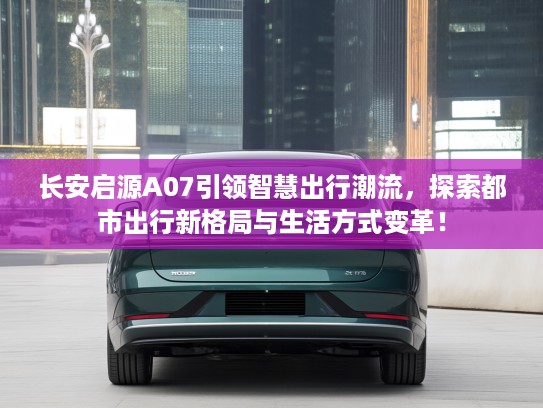 长安启源A07引领智慧出行潮流，探索都市出行新格局与生活方式变革！