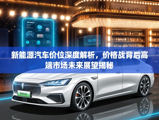 新能源汽车价位深度解析，价格战背后高端市场未来展望揭秘