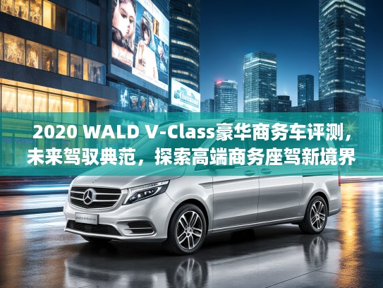2020 WALD V-Class豪华商务车评测，未来驾驭典范，探索高端商务座驾新境界
