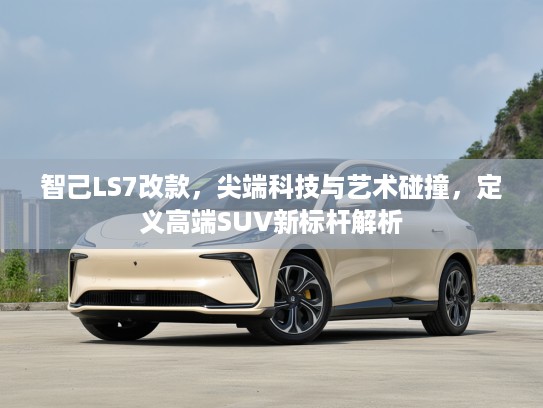 智己LS7改款，尖端科技与艺术碰撞，定义高端SUV新标杆解析
