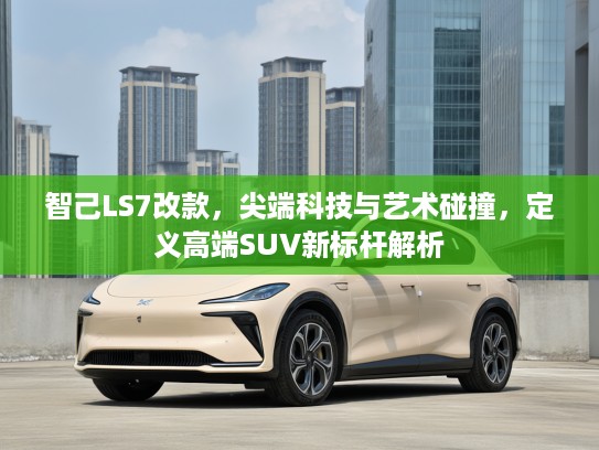 智己LS7改款，尖端科技与艺术碰撞，定义高端SUV新标杆解析
