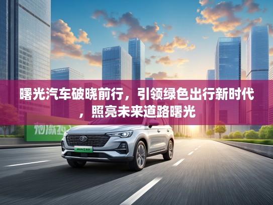 曙光汽车破晓前行，引领绿色出行新时代，照亮未来道路曙光