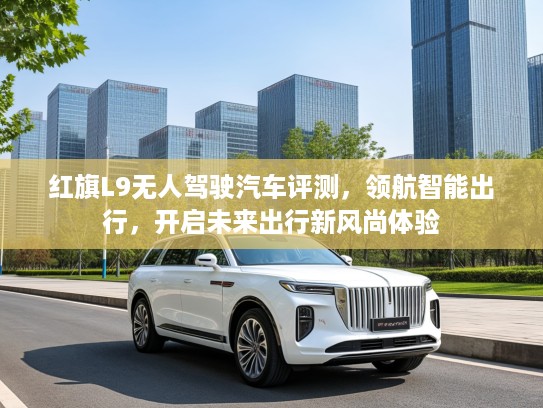 红旗L9无人驾驶汽车评测，领航智能出行，开启未来出行新风尚体验