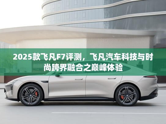 2025款飞凡F7评测，飞凡汽车科技与时尚跨界融合之巅峰体验