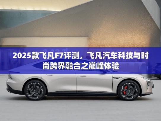 2025款飞凡F7评测，飞凡汽车科技与时尚跨界融合之巅峰体验