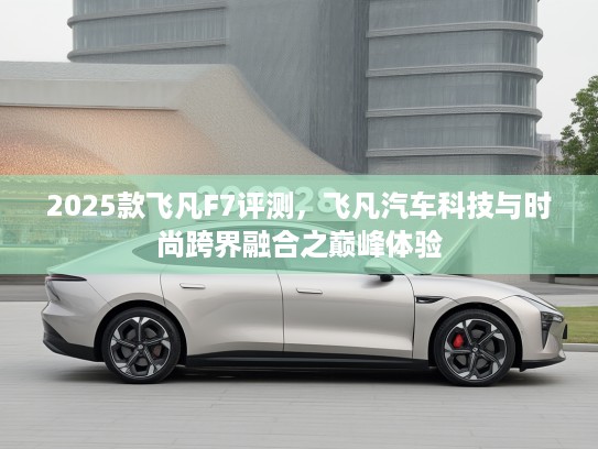 2025款飞凡F7评测，飞凡汽车科技与时尚跨界融合之巅峰体验