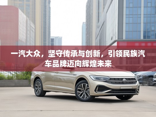 一汽大众，坚守传承与创新，引领民族汽车品牌迈向辉煌未来