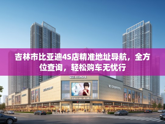 吉林市比亚迪4S店精准地址导航，全方位查询，轻松购车无忧行
