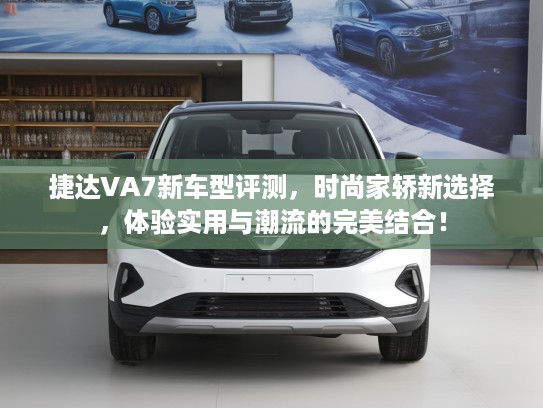 捷达VA7新车型评测，时尚家轿新选择，体验实用与潮流的完美结合！