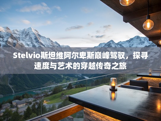 Stelvio斯坦维阿尔卑斯巅峰驾驭，探寻速度与艺术的穿越传奇之旅