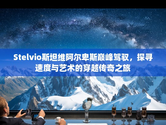 Stelvio斯坦维阿尔卑斯巅峰驾驭，探寻速度与艺术的穿越传奇之旅
