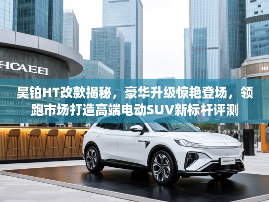昊铂HT改款揭秘，豪华升级惊艳登场，领跑市场打造高端电动SUV新标杆评测