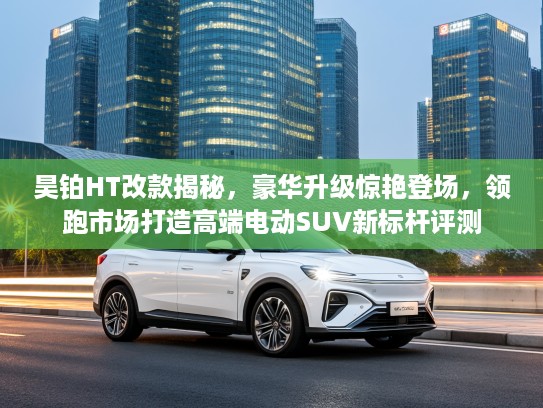 昊铂HT改款揭秘，豪华升级惊艳登场，领跑市场打造高端电动SUV新标杆评测
