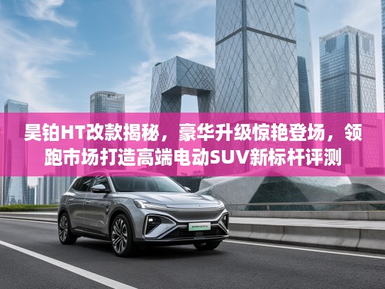 昊铂HT改款揭秘，豪华升级惊艳登场，领跑市场打造高端电动SUV新标杆评测