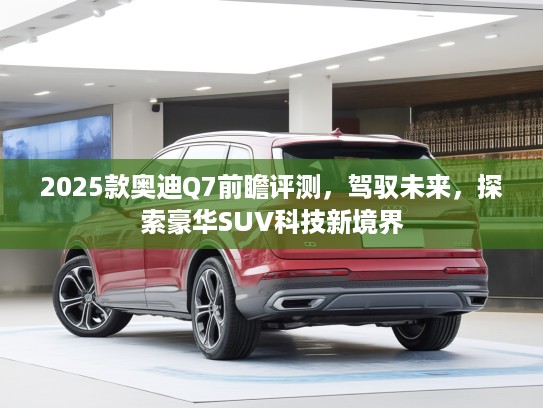 2025款奥迪Q7前瞻评测，驾驭未来，探索豪华SUV科技新境界
