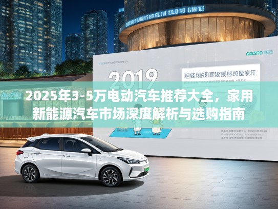 2025年3-5万电动汽车推荐大全，家用新能源汽车市场深度解析与选购指南