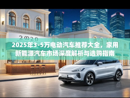 2025年3-5万电动汽车推荐大全，家用新能源汽车市场深度解析与选购指南