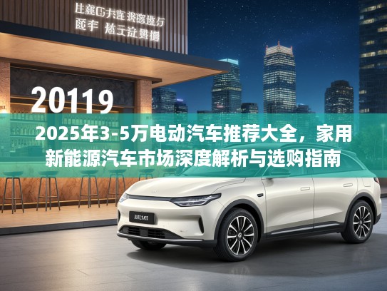 2025年3-5万电动汽车推荐大全，家用新能源汽车市场深度解析与选购指南