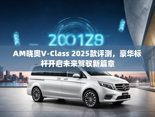 AM晓奥V-Class 2025款评测，豪华标杆开启未来驾驭新篇章