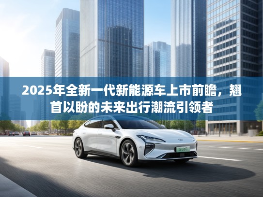 2025年全新一代新能源车上市前瞻，翘首以盼的未来出行潮流引领者