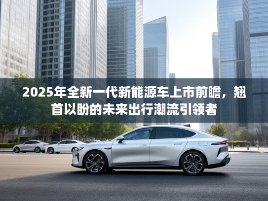 2025年全新一代新能源车上市前瞻，翘首以盼的未来出行潮流引领者